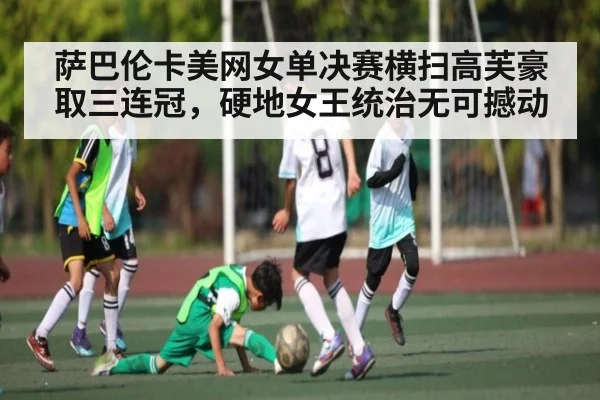 萨巴伦卡美网女单决赛横扫高芙豪取三连冠，硬地女王统治无可撼动（kaiyun）