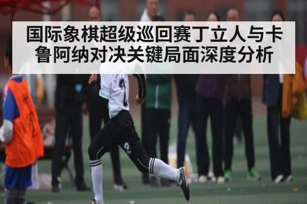 国际象棋超级巡回赛丁立人与卡鲁阿纳对决关键局面深度分析