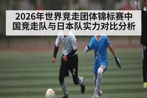 2026年世界竞走团体锦标赛中国竞走队与日本队实力对比分析