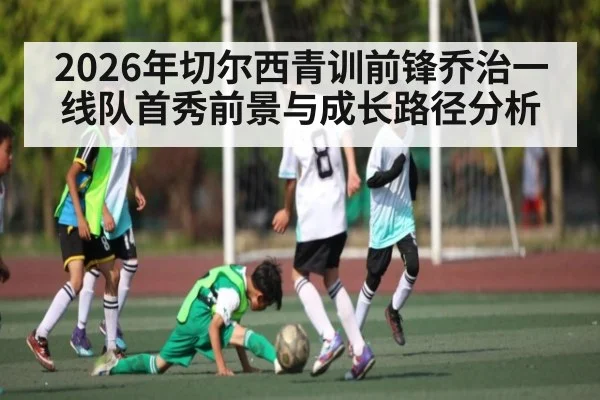 2026年切尔西青训前锋乔治一线队首秀前景与成长路径分析（kaiyun）