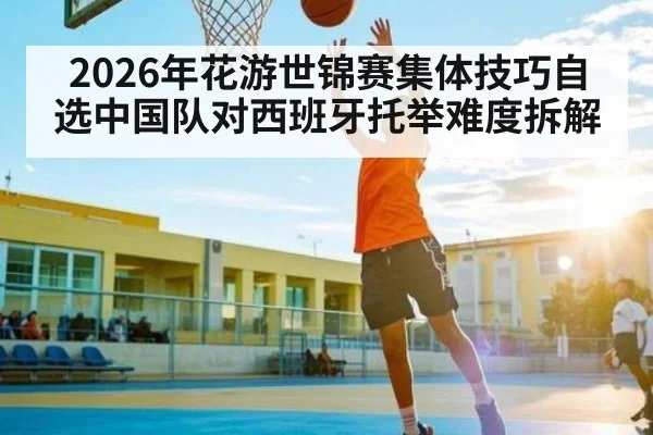 2026年花游世锦赛集体技巧自选中国队对西班牙托举难度拆解 | kaiyun
